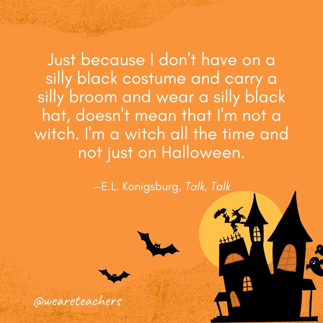 Just because I don't have on a silly black costume and carry a silly broom and wear a silly black hat, doesn't mean that I'm not a witch. I'm a witch all the time and not just on Halloween. —E.L. Konigsburg, Talk, Talk