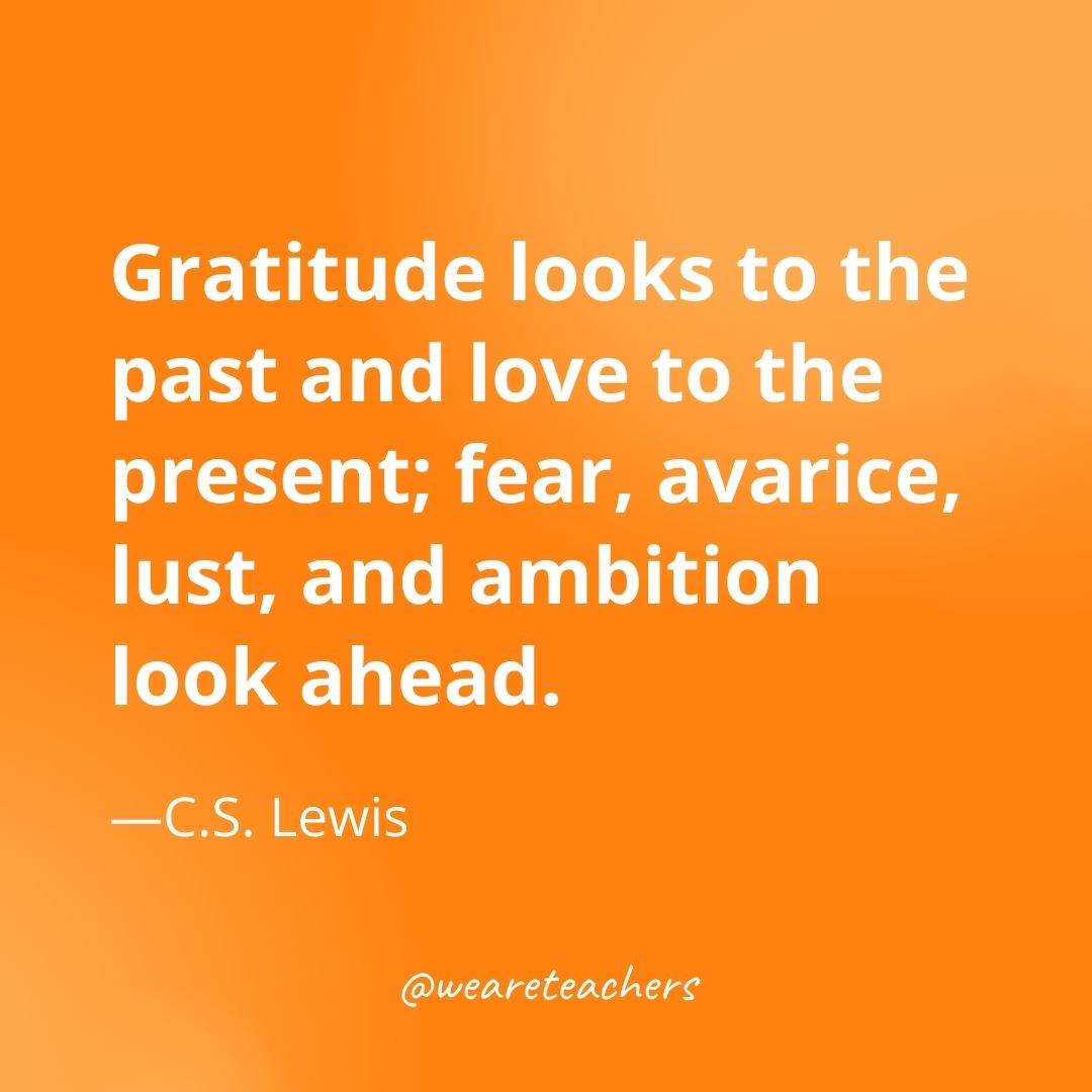 Gratitude looks to the past and love to the present; fear, avarice, lust, and ambition look ahead. —C.S. Lewis