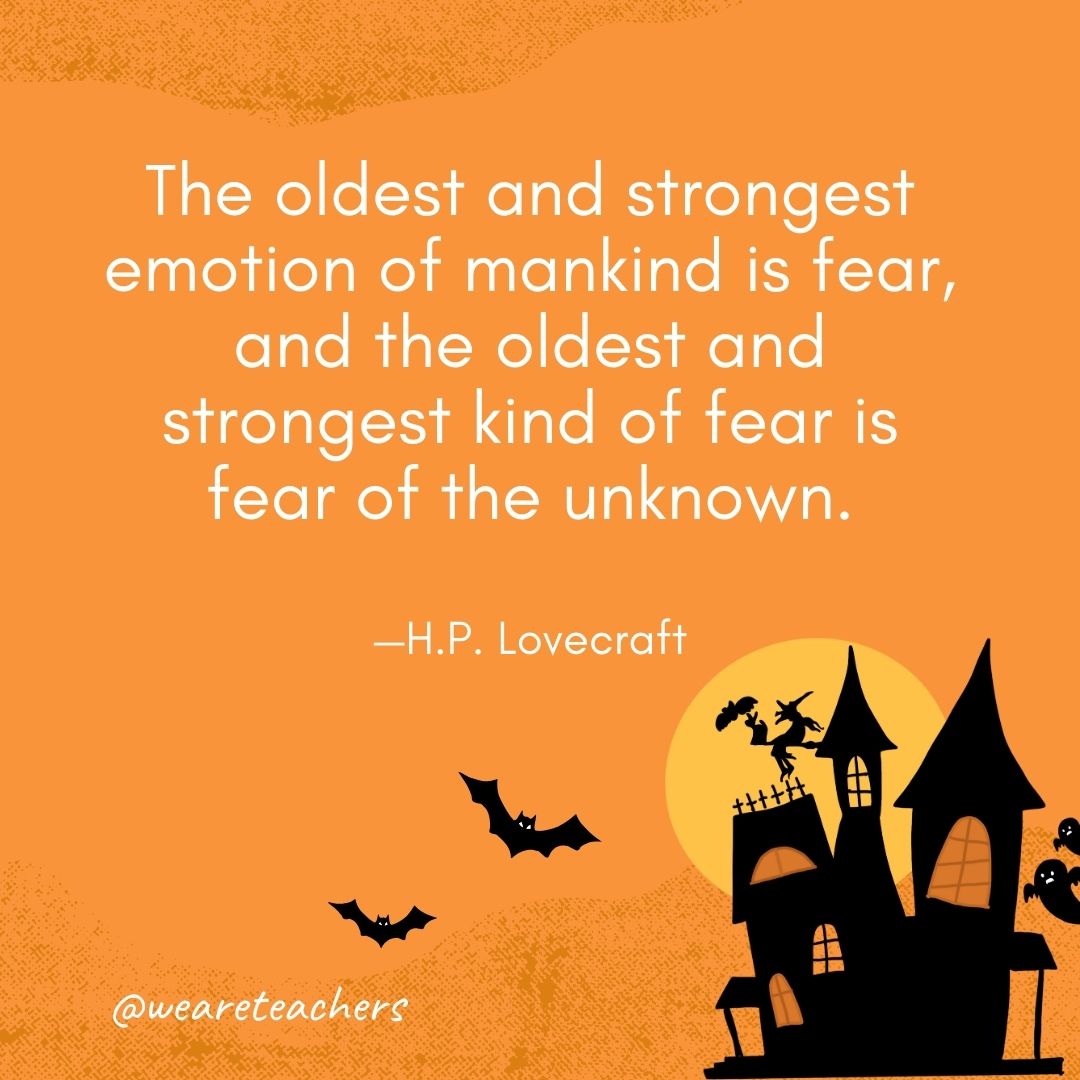 The oldest and strongest emotion of mankind is fear, and the oldest and strongest kind of fear is fear of the unknown. —H.P. Lovecraft