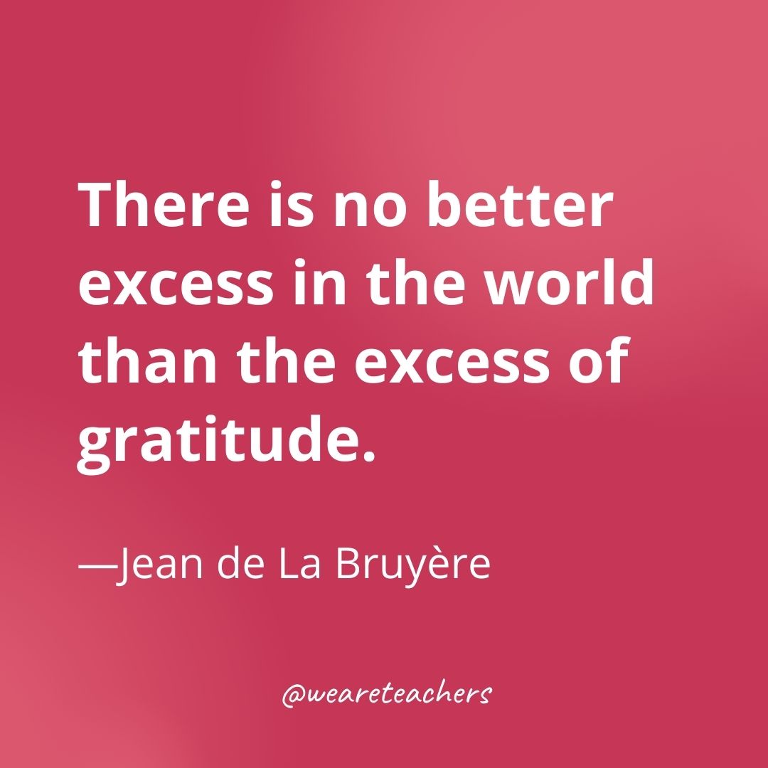 There is no better excess in the world than the excess of gratitude. —Jean de La Bruyère