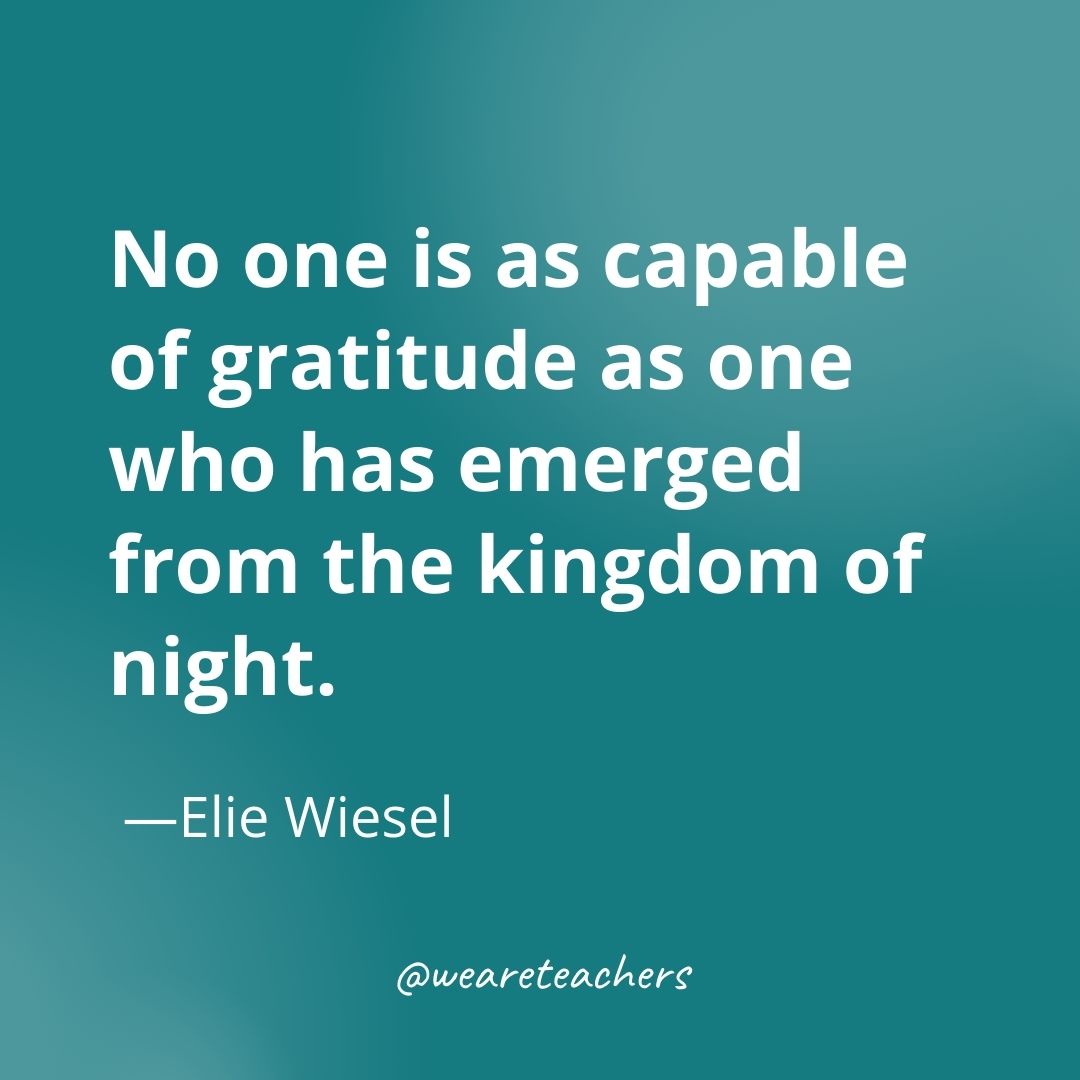 No one is as capable of gratitude as one who has emerged from the kingdom of night. —Elie Wiesel