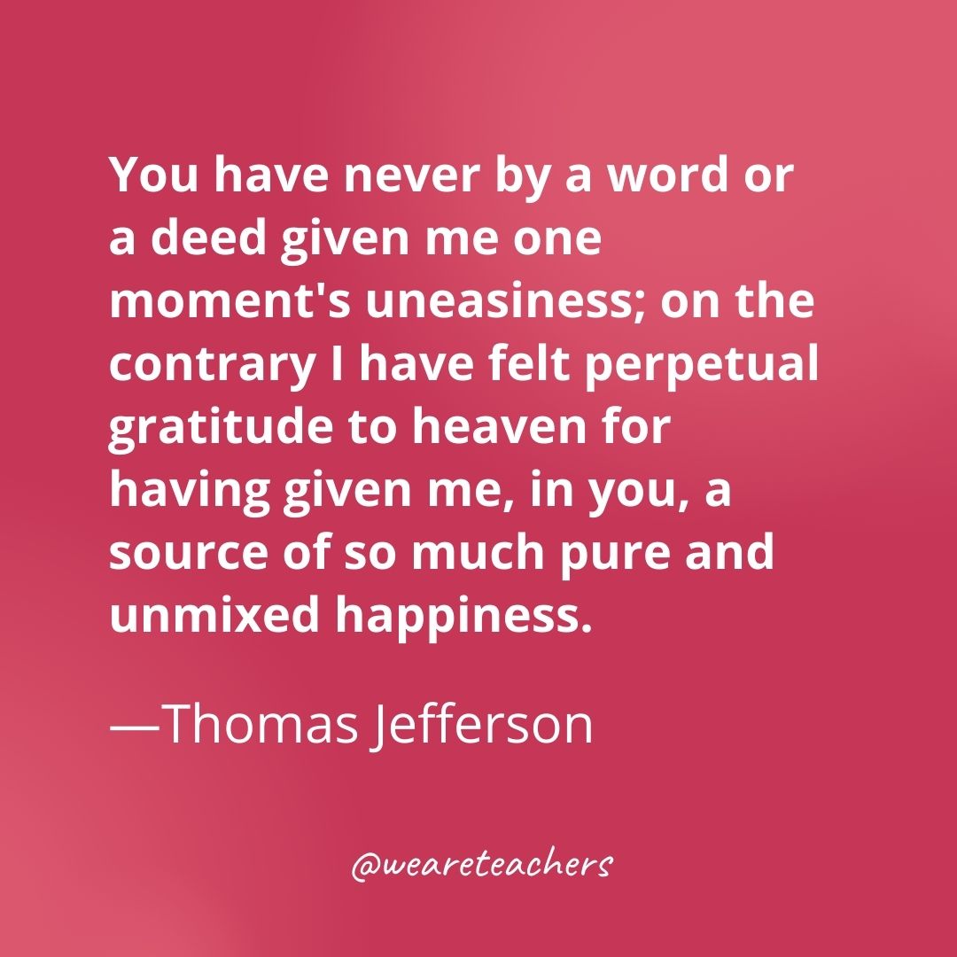 You have never by a word or a deed given me one moment's uneasiness; on the contrary I have felt perpetual gratitude to heaven for having given me, in you, a source of so much pure and unmixed happiness. —Thomas Jefferson