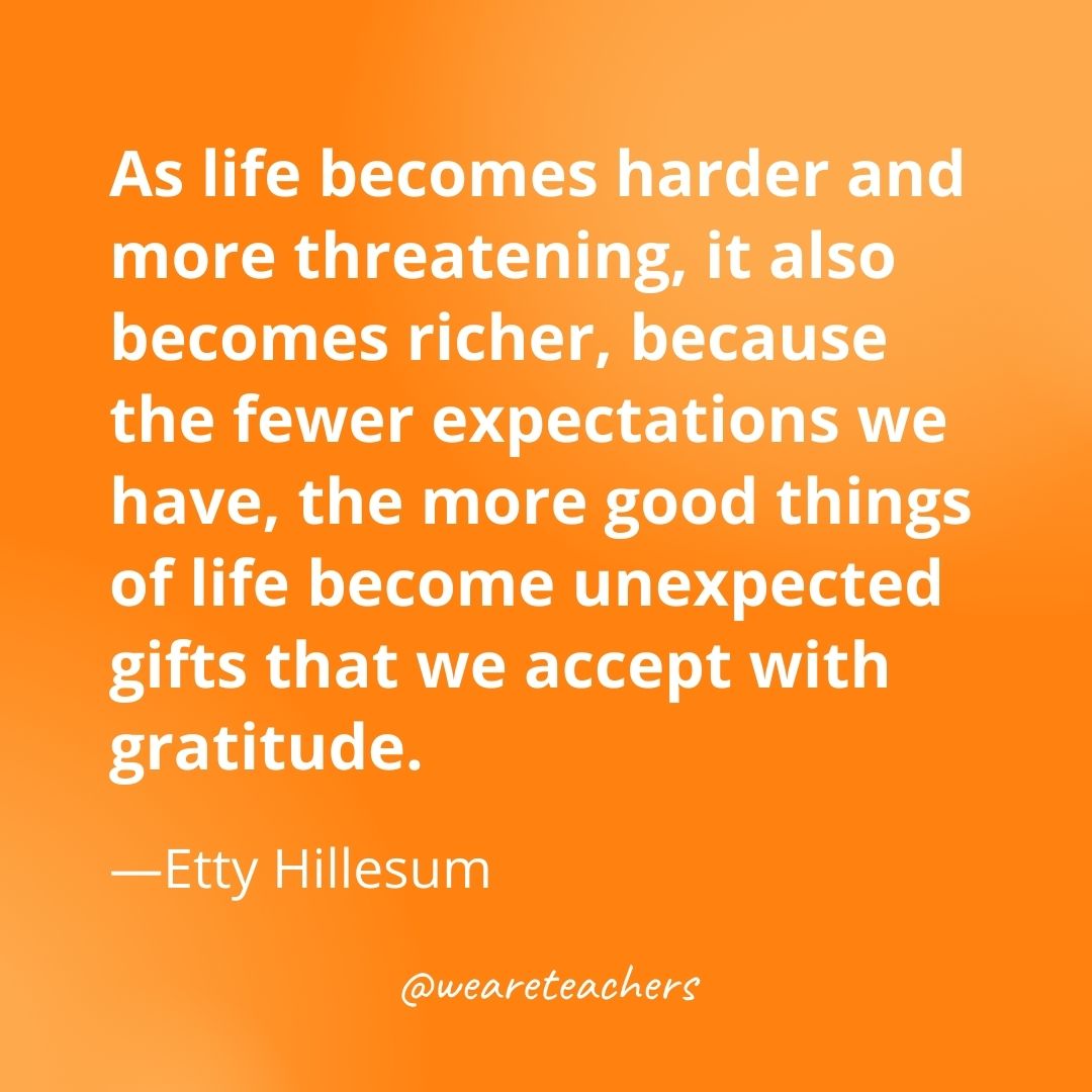 As life becomes harder and more threatening, it also becomes richer, because the fewer expectations we have, the more good things of life become unexpected gifts that we accept with gratitude. —Etty Hillesum