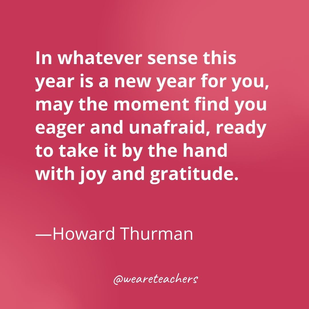 In whatever sense this year is a new year for you, may the moment find you eager and unafraid, ready to take it by the hand with joy and gratitude. —Howard Thurman