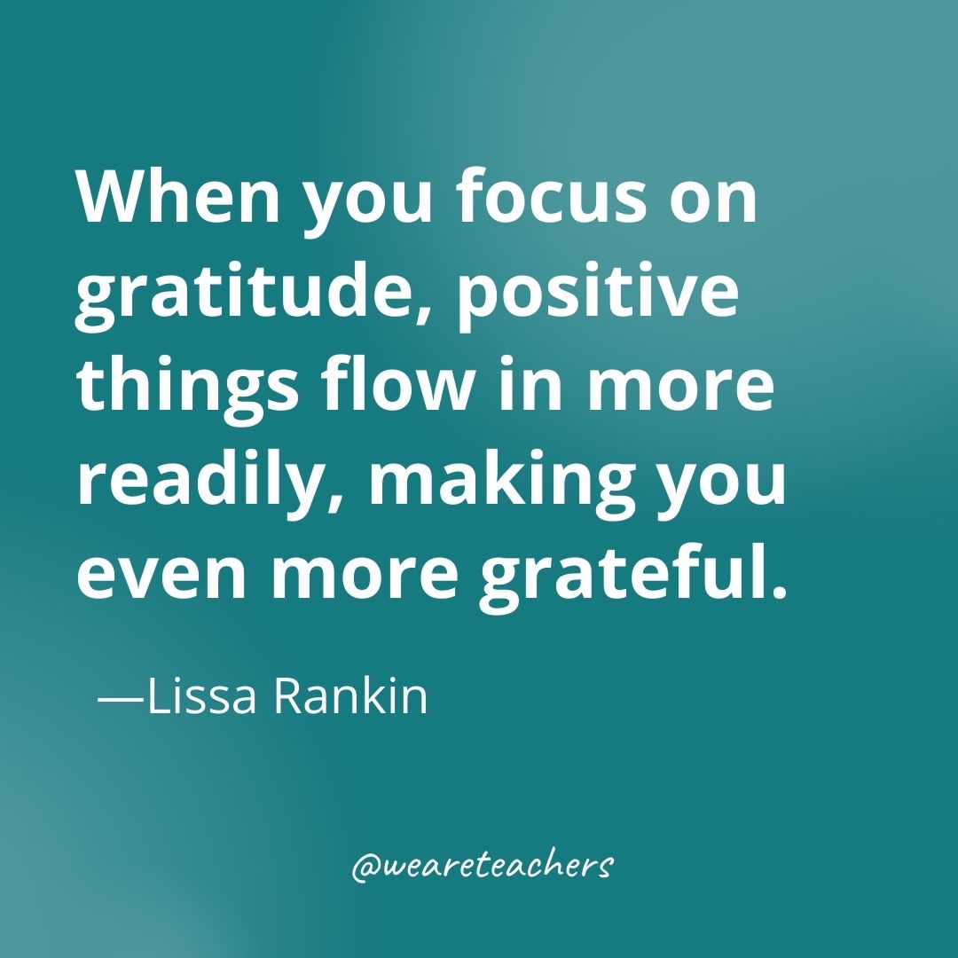 When you focus on gratitude, positive things flow in more readily, making you even more grateful. —Lissa Rankin