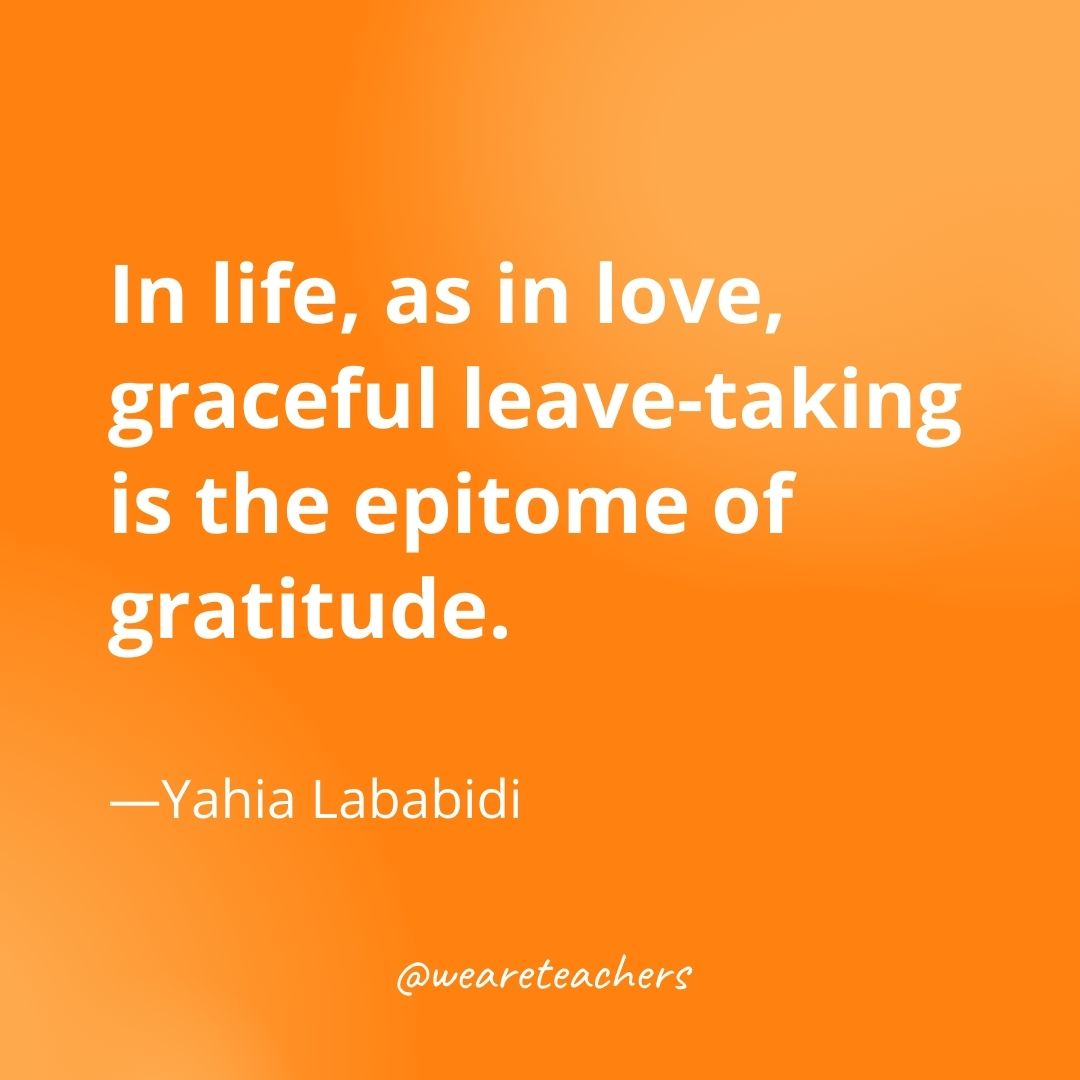 In life, as in love, graceful leave-taking is the epitome of gratitude. —Yahia Lababidi