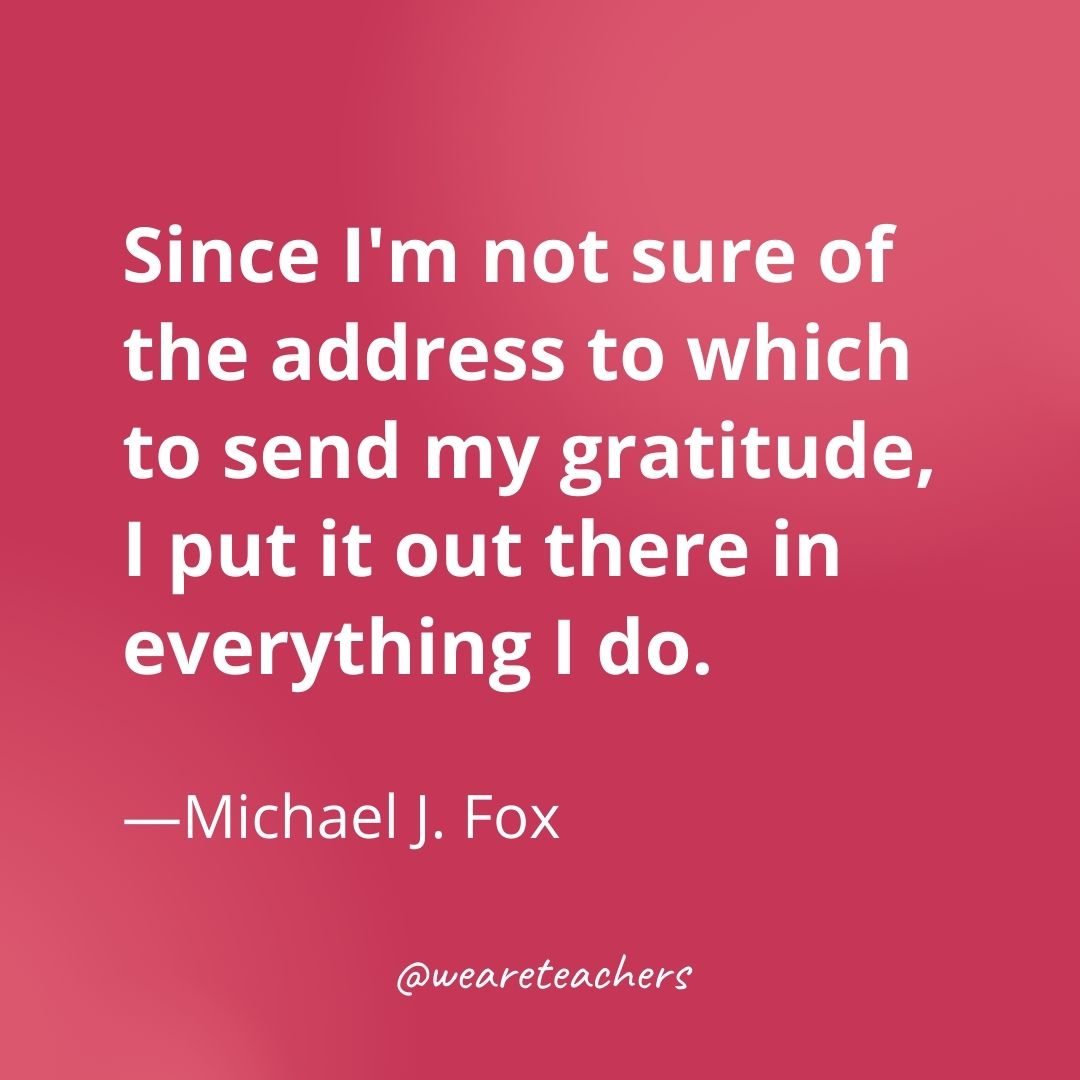 Since I'm not sure of the address to which to send my gratitude, I put it out there in everything I do. —Michael J. Fox