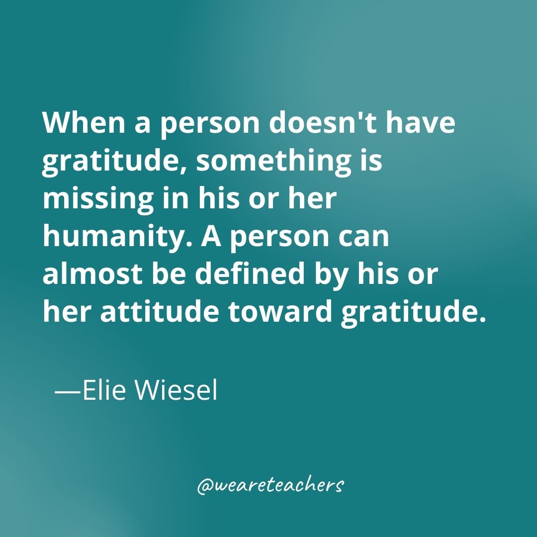 When a person doesn't have gratitude, something is missing in his or her humanity. A person can almost be defined by his or her attitude toward gratitude. —Elie Wiesel