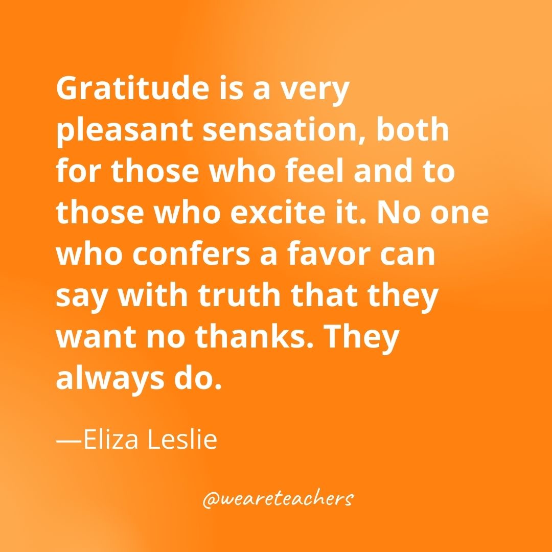 Gratitude is a very pleasant sensation, both for those who feel and to those who excite it. No one who confers a favor can say with truth that they want no thanks. They always do. —Eliza Leslie