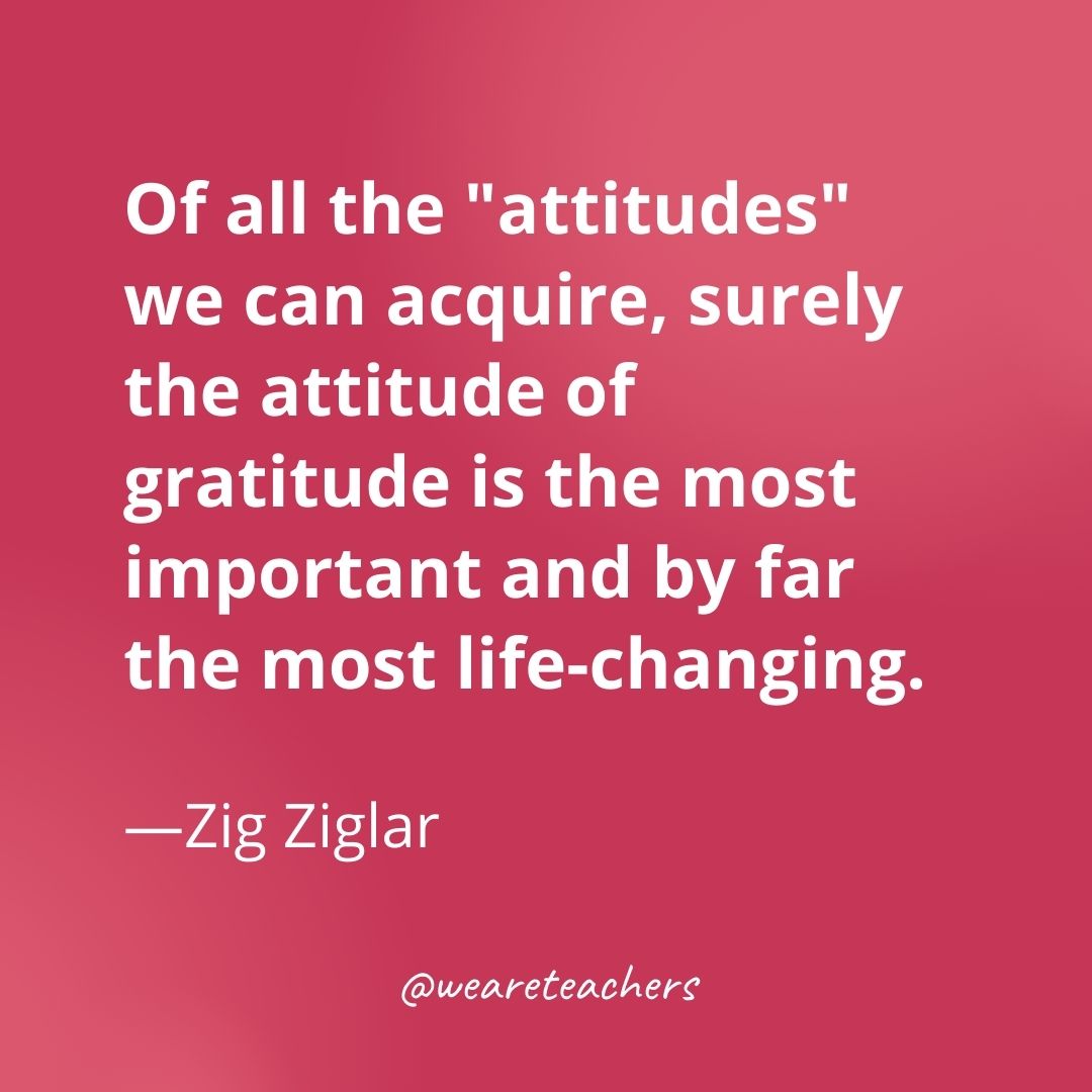 Of all the "attitudes" we can acquire, surely the attitude of gratitude is the most important and by far the most life-changing. —Zig Ziglar