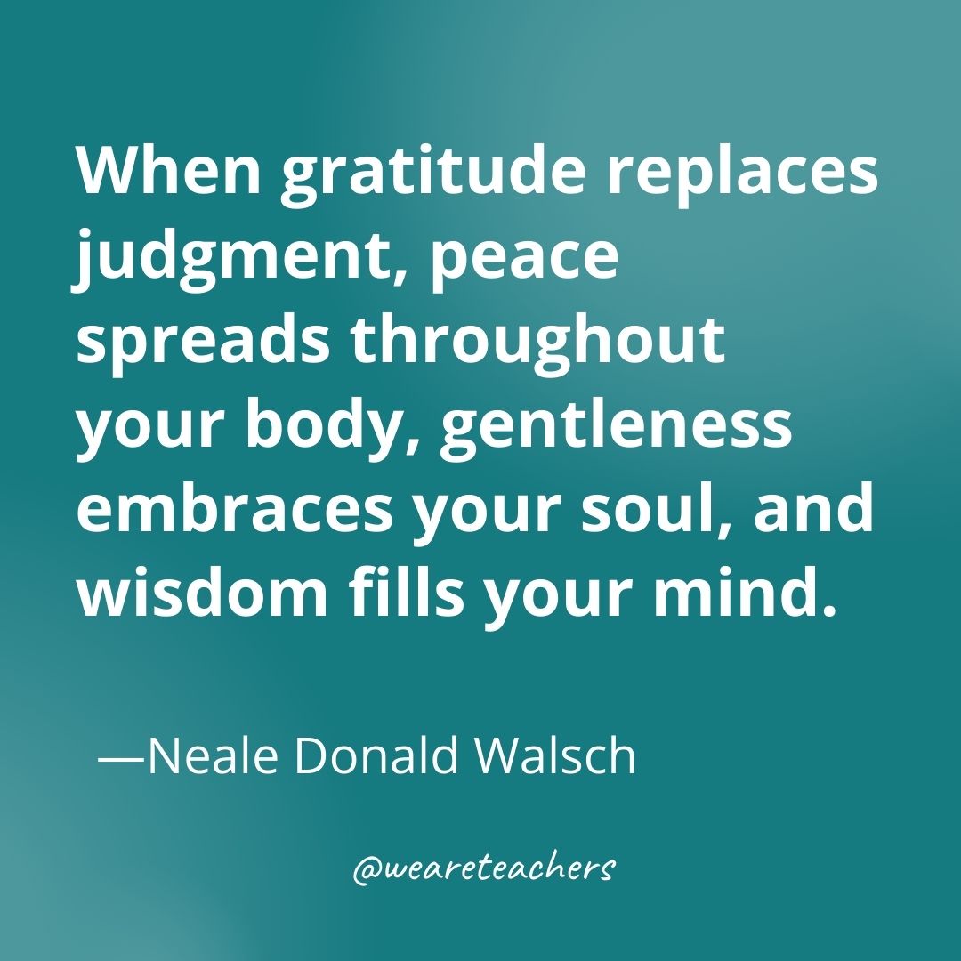 When gratitude replaces judgment, peace spreads throughout your body, gentleness embraces your soul, and wisdom fills your mind. —Neale Donald Walsch