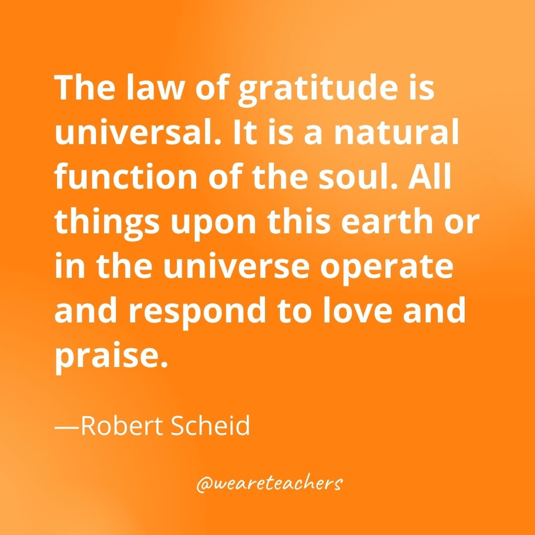 The law of gratitude is universal. It is a natural function of the soul. All things upon this earth or in the universe operate and respond to love and praise. —Robert Scheid