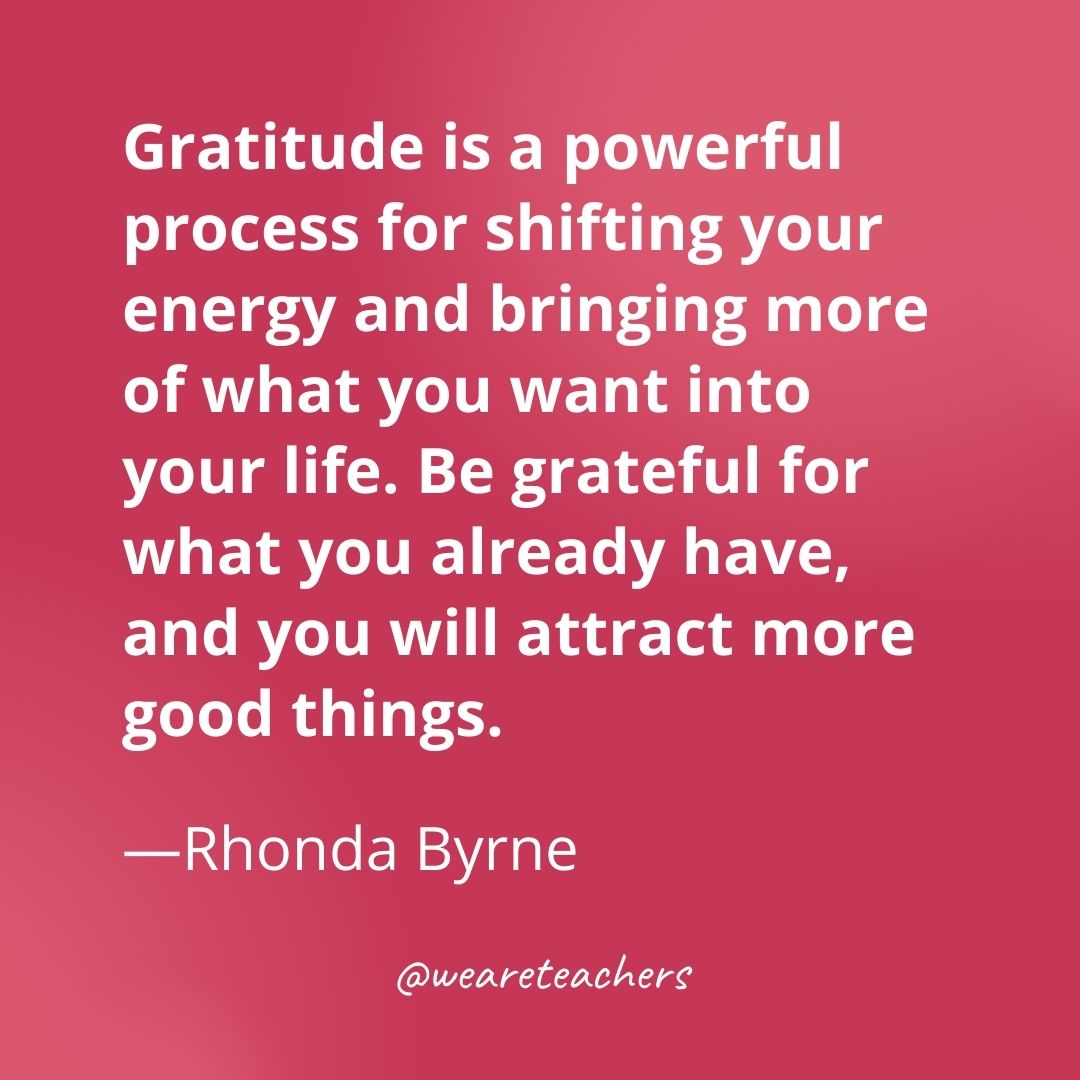 Gratitude is a powerful process for shifting your energy and bringing more of what you want into your life. Be grateful for what you already have, and you will attract more good things. —Rhonda Byrne