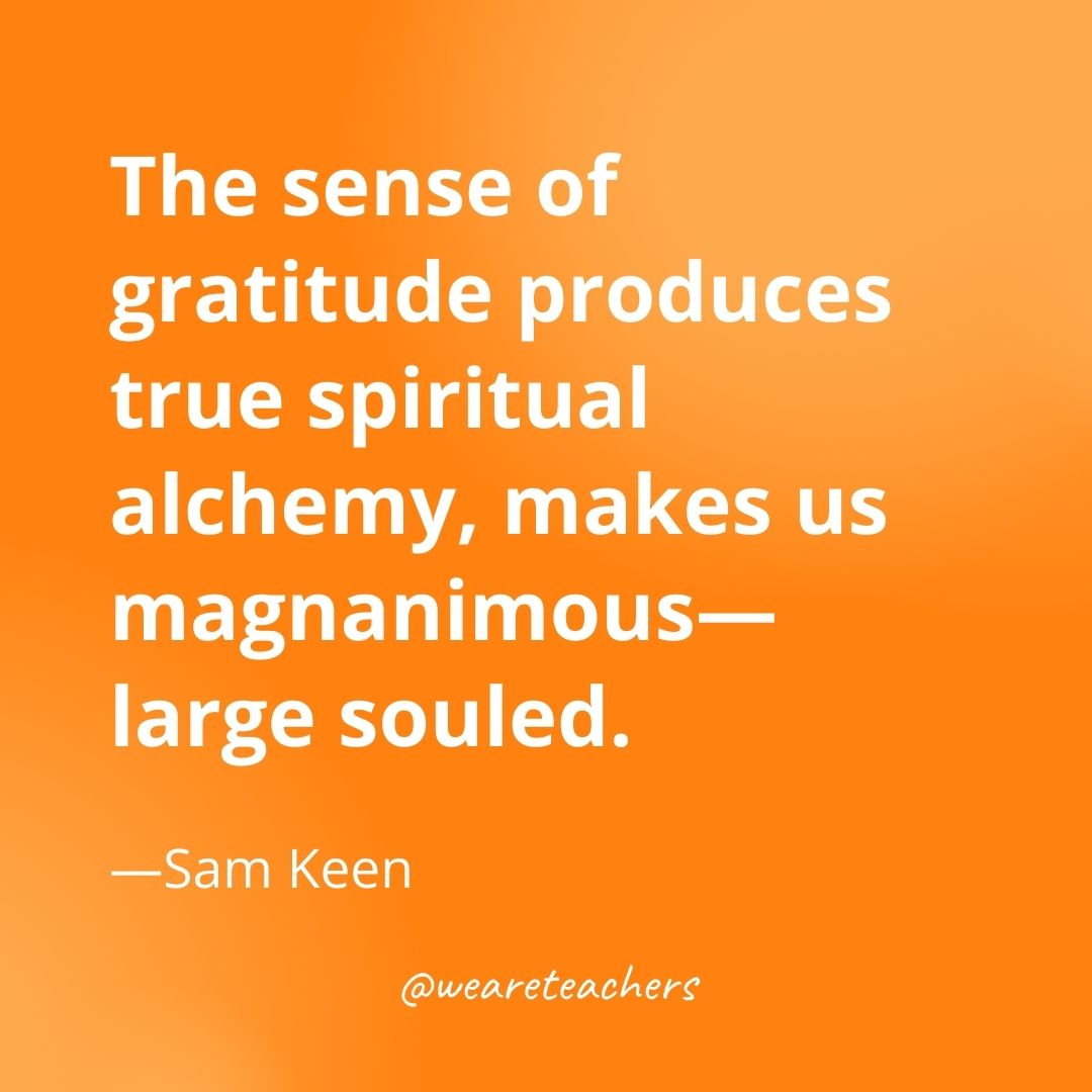 The sense of gratitude produces true spiritual alchemy, makes us magnanimous—large souled. —Sam Keen