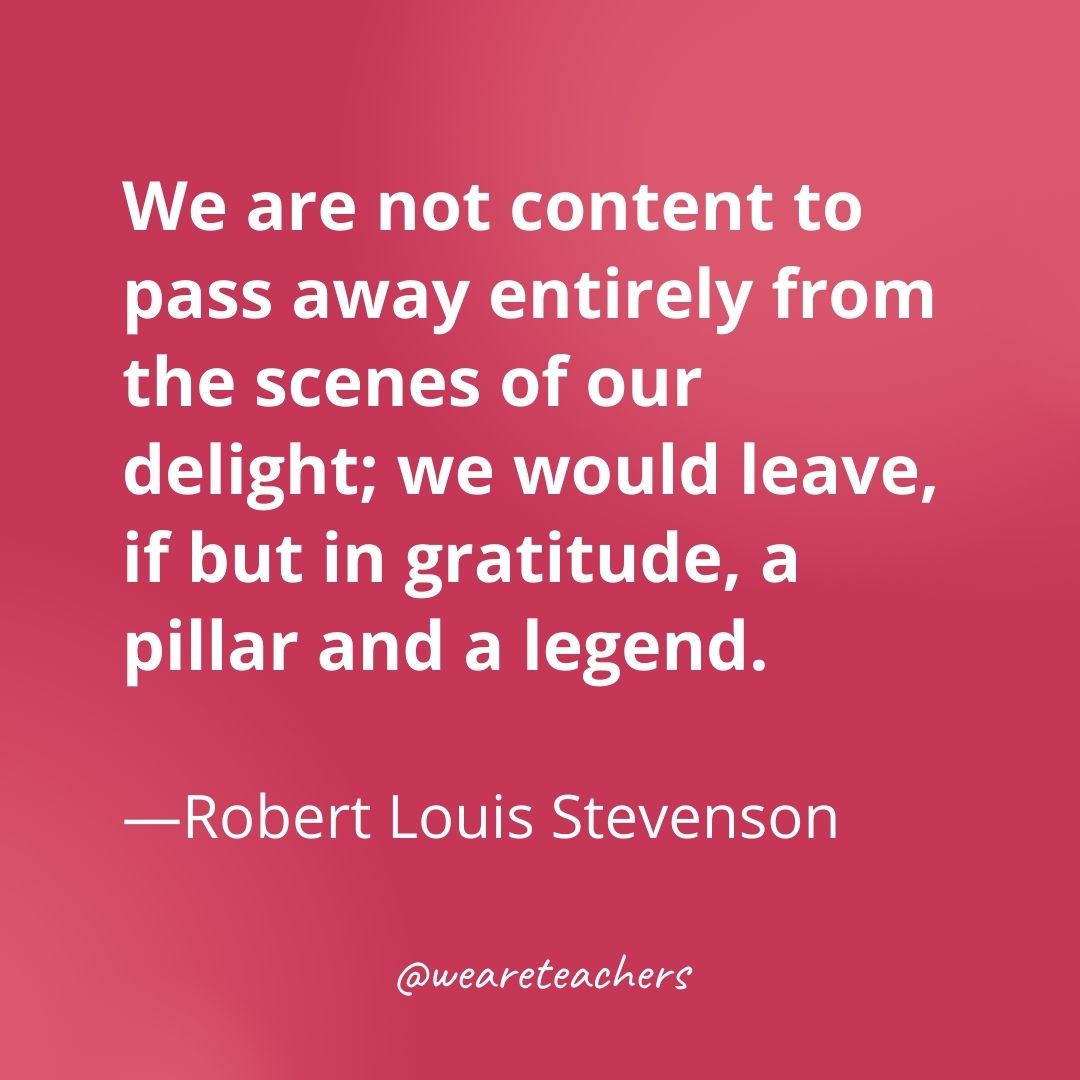 We are not content to pass away entirely from the scenes of our delight; we would leave, if but in gratitude, a pillar and a legend. —Robert Louis Stevenson