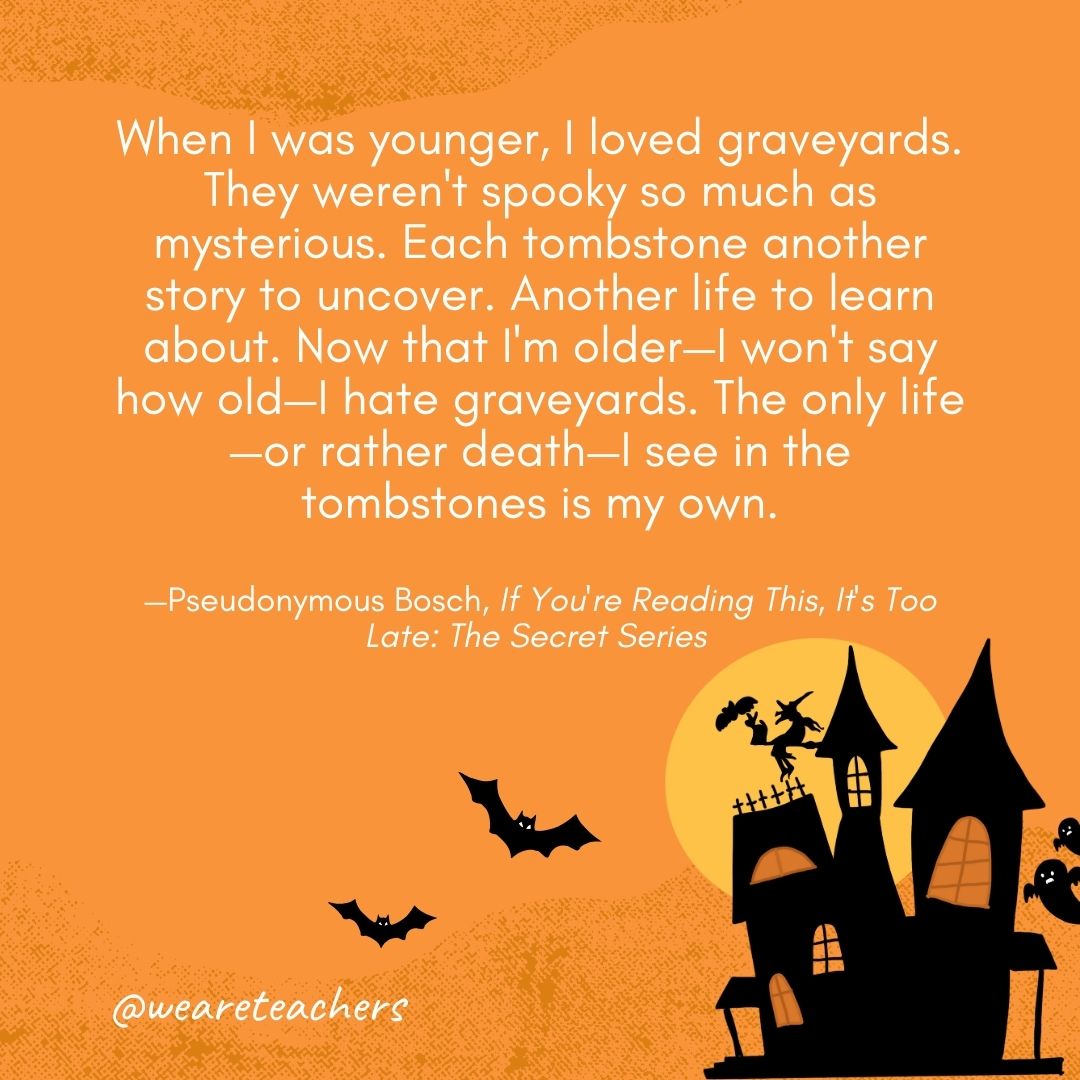 When I was younger, I loved graveyards. They weren't spooky so much as mysterious. Each tombstone another story to uncover. Another life to learn about. Now that I'm older—I won't say how old—I hate graveyards. The only life—or rather death—I see in the tombstones is my own. —Pseudonymous Bosch, If You're Reading This, It's Too Late: The Secret Series 