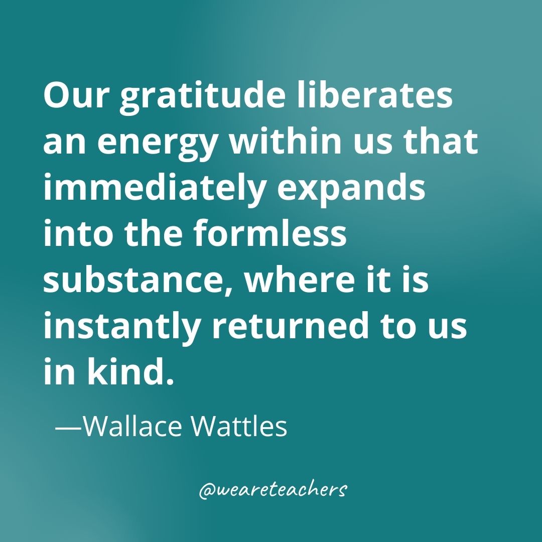 Our gratitude liberates an energy within us that immediately expands into the formless substance, where it is instantly returned to us in kind. —Wallace Wattles