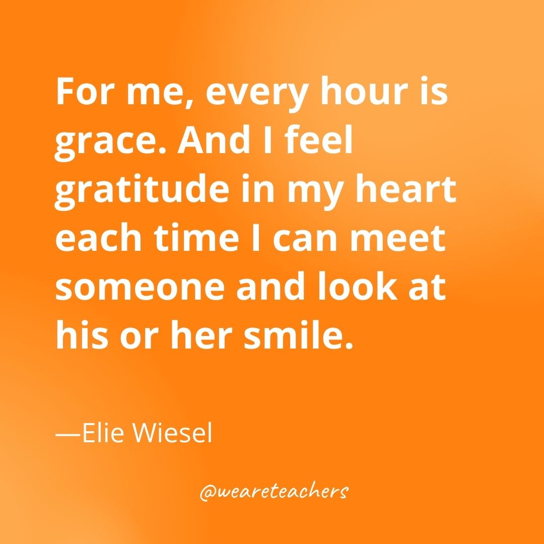 For me, every hour is grace. And I feel gratitude in my heart each time I can meet someone and look at his or her smile. —Elie Wiesel