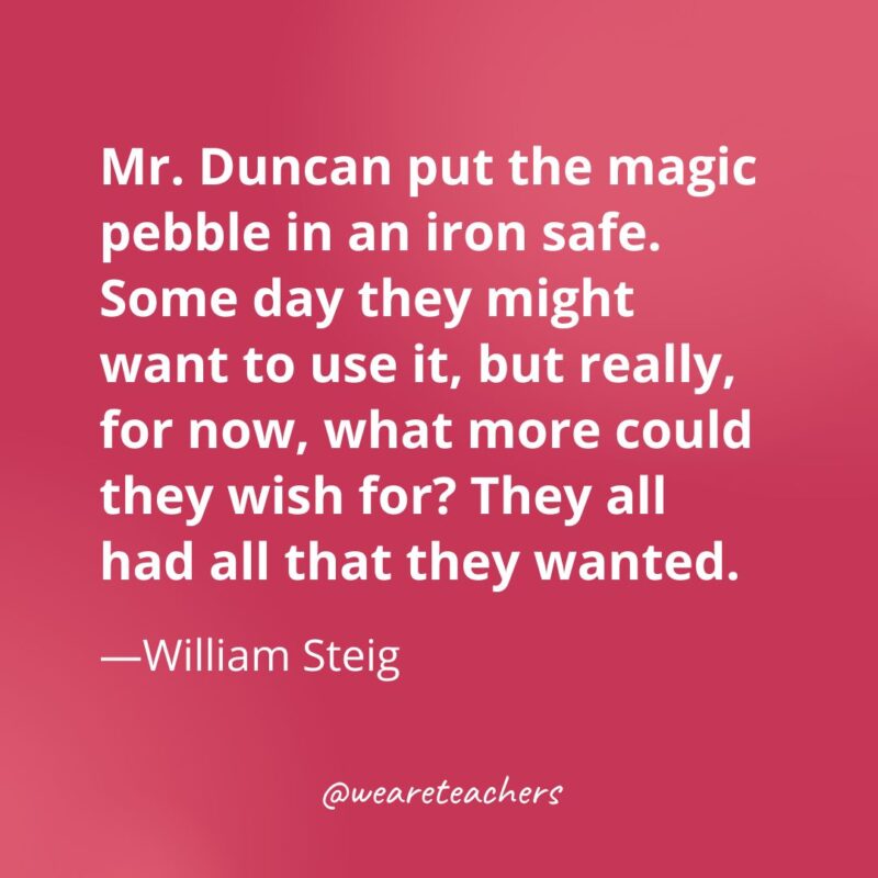 Mr. Duncan put the magic pebble in an iron safe. Some day they might want to use it, but really, for now, what more could they wish for? They all had all that they wanted. —William Steig