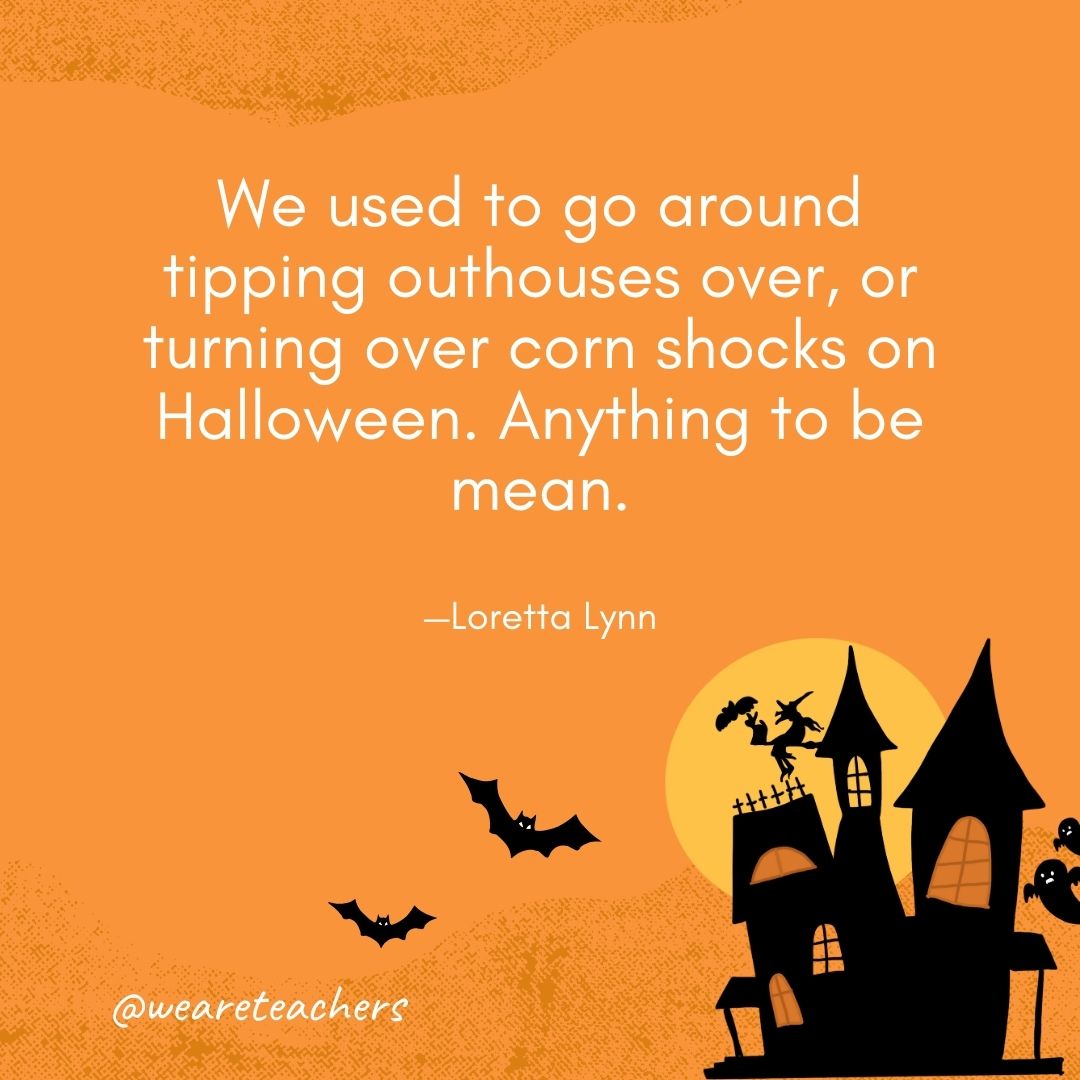  We used to go around tipping outhouses over, or turning over corn shocks on Halloween. Anything to be mean. —Loretta Lynn