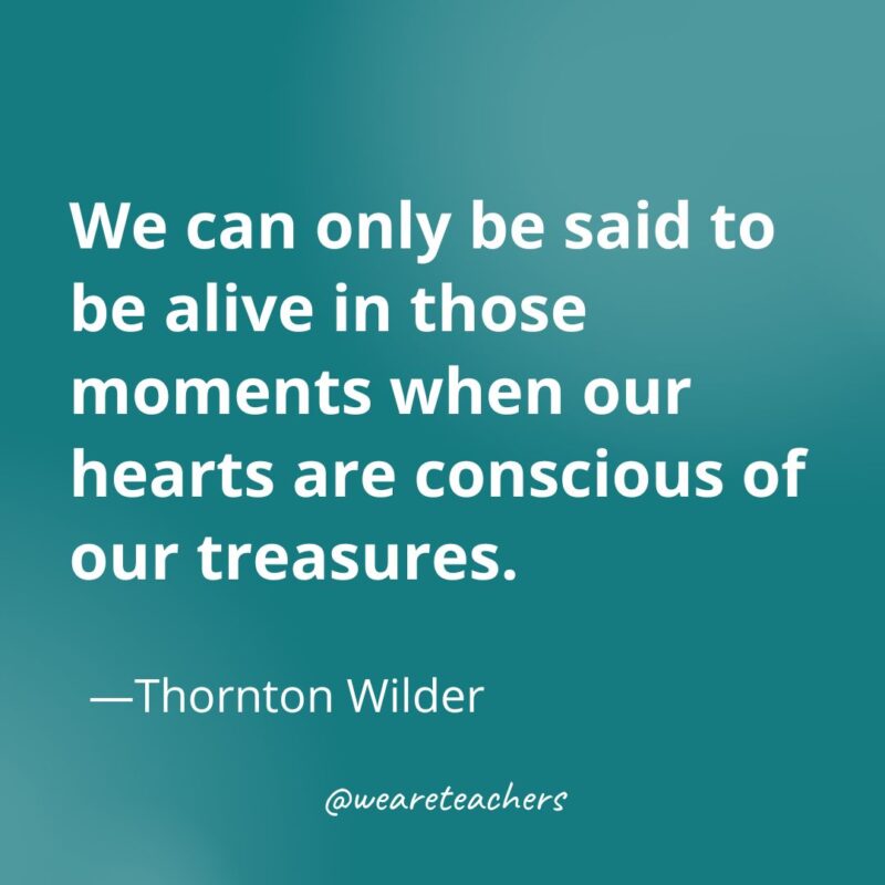 We can only be said to be alive in those moments when our hearts are conscious of our treasures. —Thornton Wilder