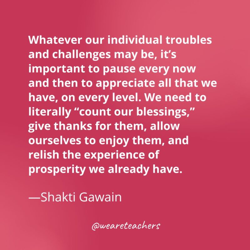 Whatever our individual troubles and challenges may be, it’s important to pause every now and then to appreciate all that we have, on every level. We need to literally “count our blessings,” give thanks for them, allow ourselves to enjoy them, and relish the experience of prosperity we already have. —Shakti Gawain- gratitude quotes