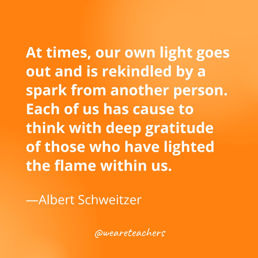 At times, our own light goes out and is rekindled by a spark from another person. Each of us has cause to think with deep gratitude of those who have lighted the flame within us. —Albert Schweitzer