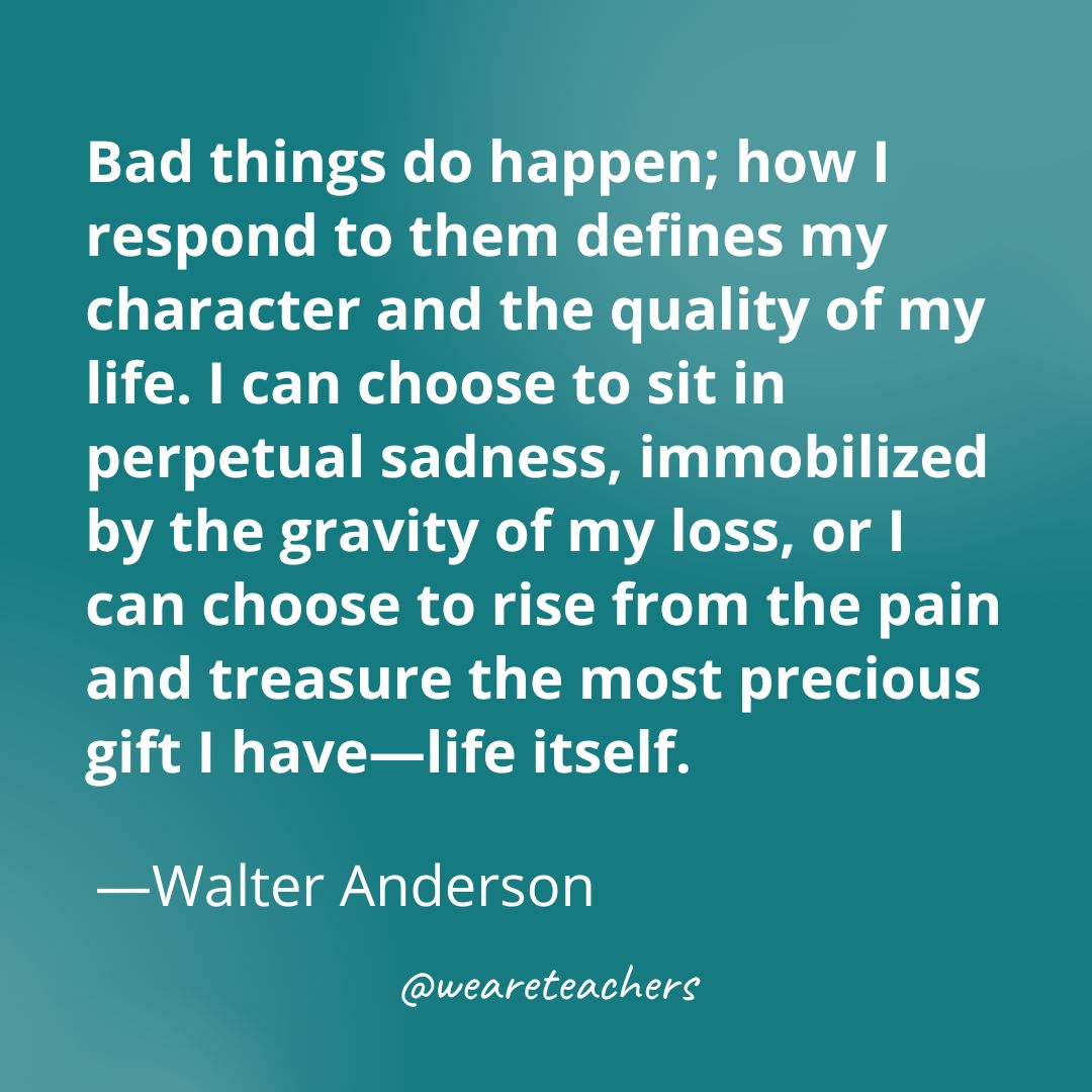 Bad things do happen; how I respond to them defines my character and the quality of my life. I can choose to sit in perpetual sadness, immobilized by the gravity of my loss, or I can choose to rise from the pain and treasure the most precious gift I have—life itself. 