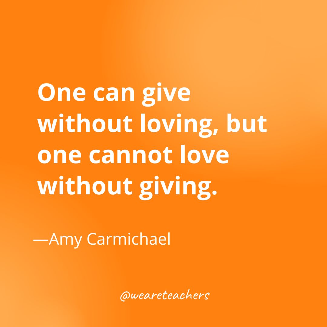 One can give without loving, but one cannot love without giving. —Amy Carmichael