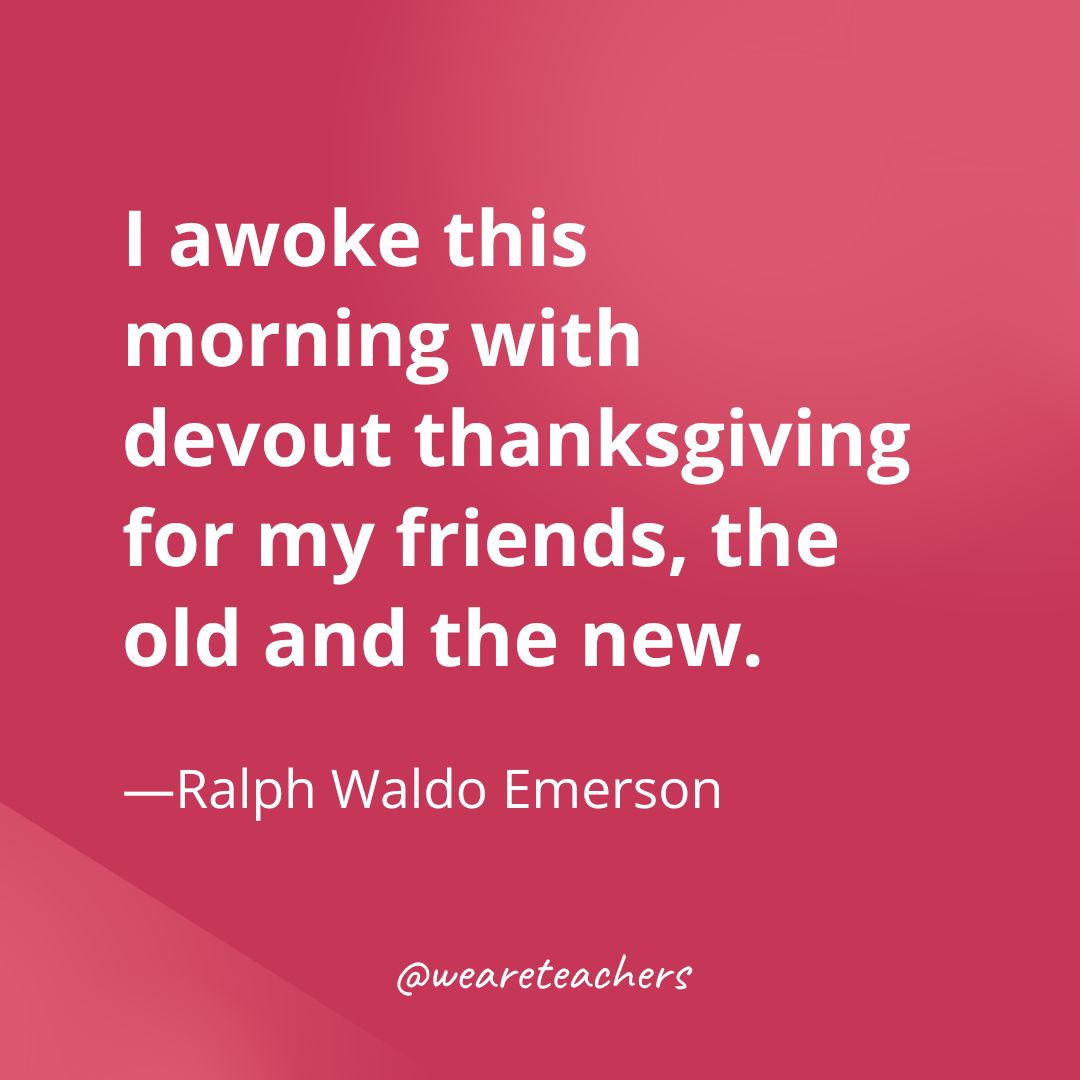 I awoke this morning with devout thanksgiving for my friends, the old and the new. —Ralph Waldo Emerson