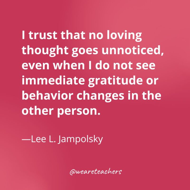 I trust that no loving thought goes unnoticed, even when I do not see immediate gratitude or behavior changes in the other person. —Lee L. Jampolsky