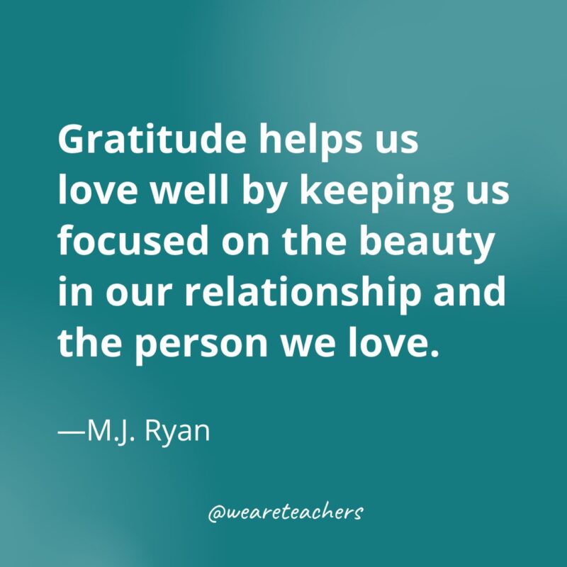 Gratitude helps us love well by keeping us focused on the beauty in our relationship and the person we love. —M.J. Ryan