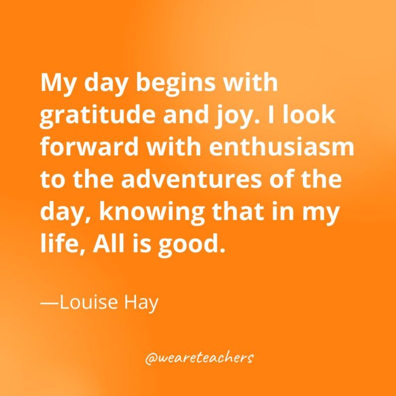 My day begins with gratitude and joy. I look forward with enthusiasm to the adventures of the day, knowing that in my life, All is good. —Louise Hay