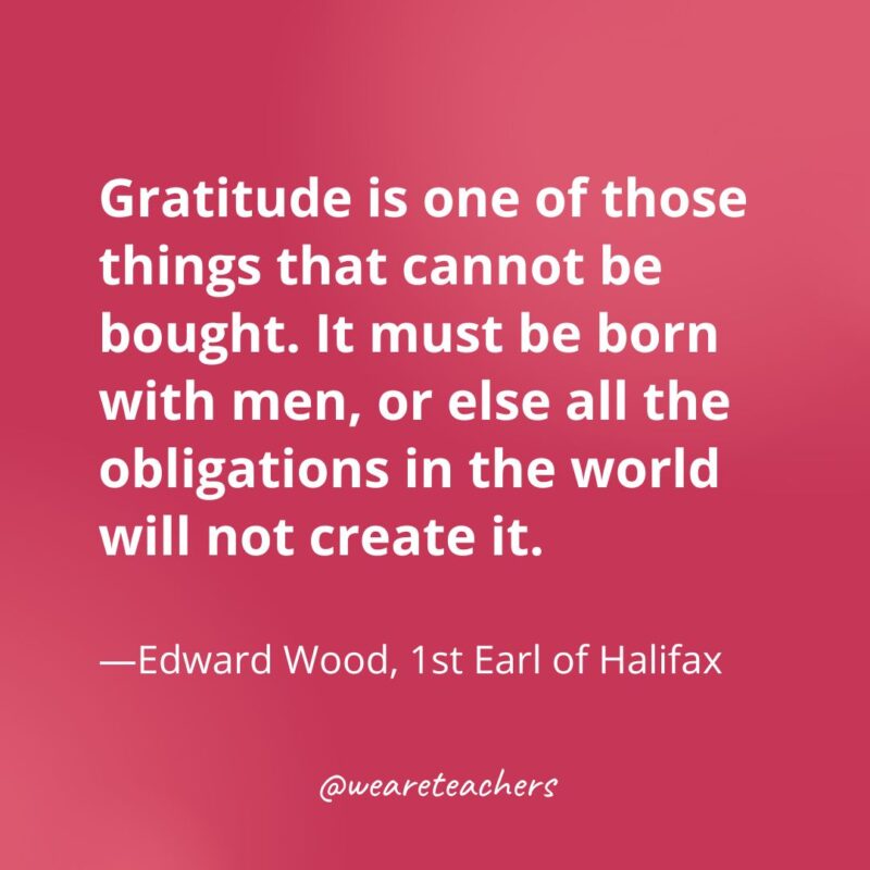 Gratitude is one of those things that cannot be bought. It must be born with men, or else all the obligations in the world will not create it. —Edward Wood, 1st Earl of Halifax- gratitude quotes- gratitude quotes