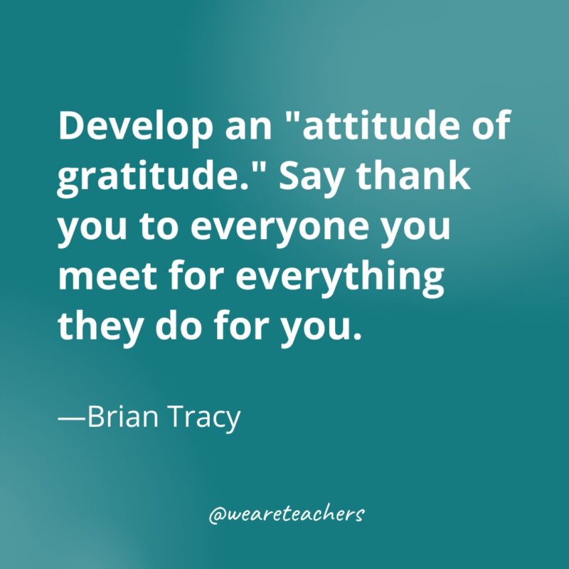 Develop an "attitude of gratitude." Say thank you to everyone you meet for everything they do for you. —Brian Tracy