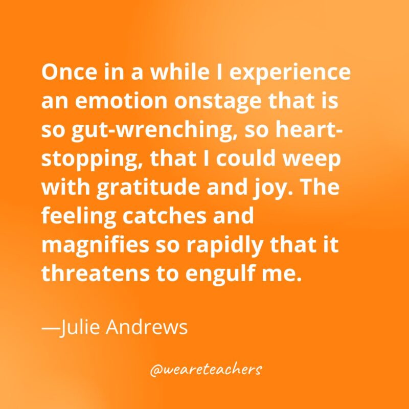 Once in a while I experience an emotion onstage that is so gut-wrenching, so heart-stopping, that I could weep with gratitude and joy. The feeling catches and magnifies so rapidly that it threatens to engulf me. —Julie Andrews- gratitude quotes