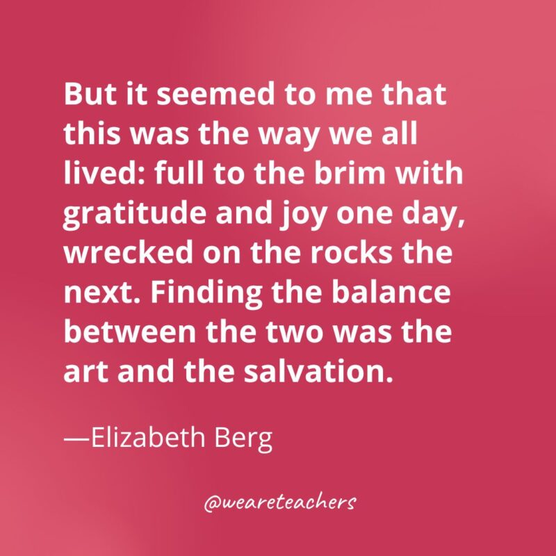 But it seemed to me that this was the way we all lived: full to the brim with gratitude and joy one day, wrecked on the rocks the next. Finding the balance between the two was the art and the salvation. —Elizabeth Berg