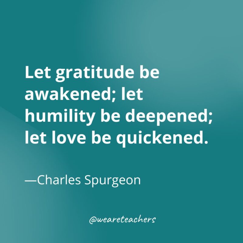 Let gratitude be awakened; let humility be deepened; let love be quickened. —Charles Spurgeon