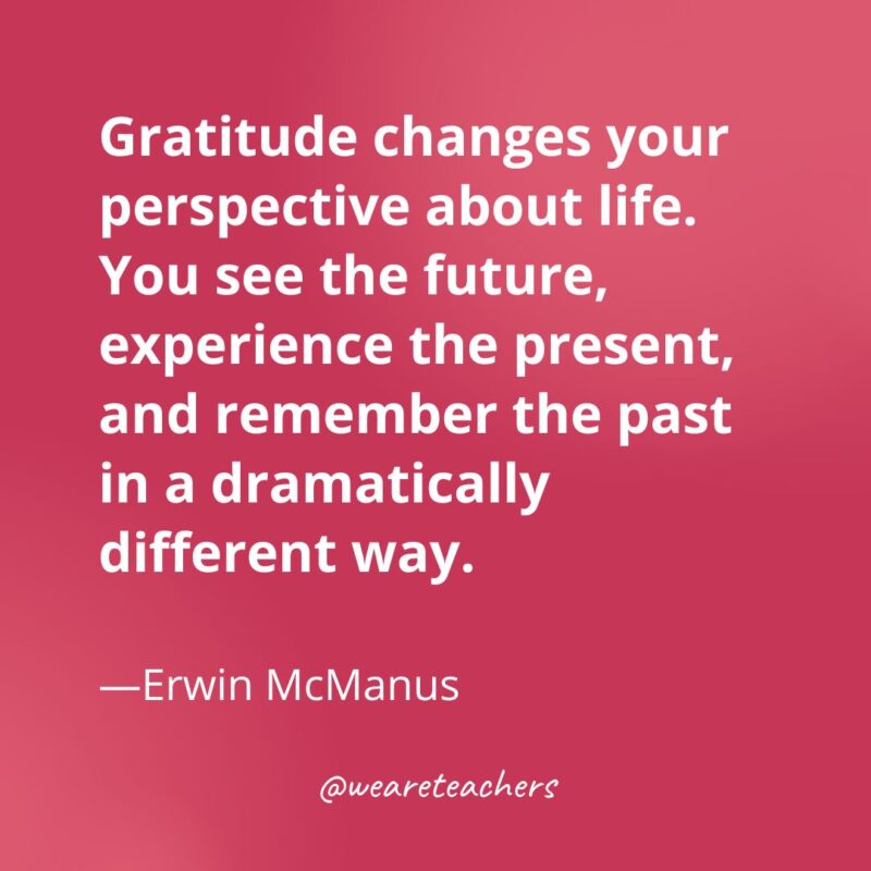 Gratitude changes your perspective about life. You see the future, experience the present, and remember the past in a dramatically different way. —Erwin McManus