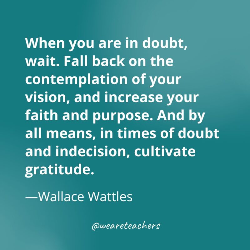 When you are in doubt, wait. Fall back on the contemplation of your vision, and increase your faith and purpose. And by all means, in times of doubt and indecision, cultivate gratitude. —Wallace Wattles- gratitude quotes