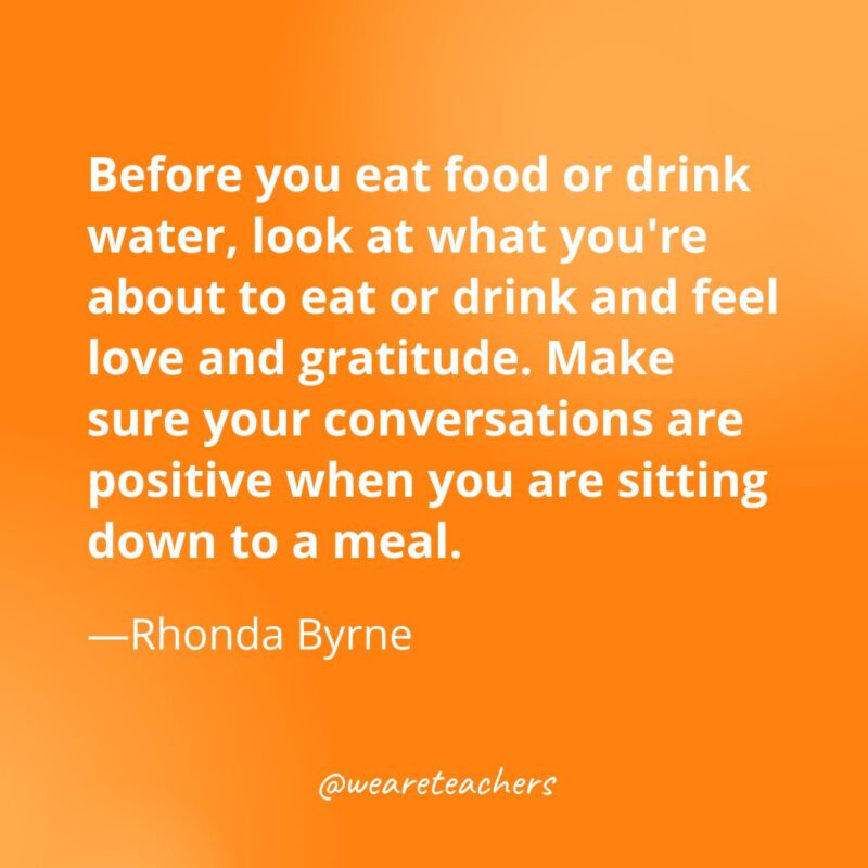 Before you eat food or drink water, look at what you're about to eat or drink and feel love and gratitude. Make sure your conversations are positive when you are sitting down to a meal. —Rhonda Byrne