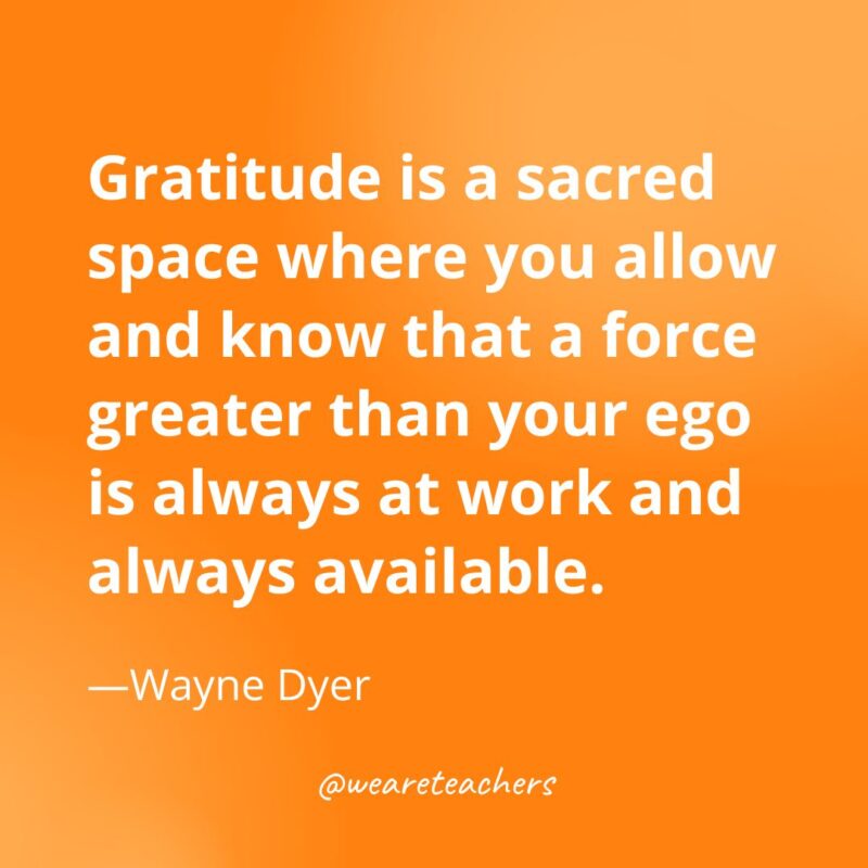 Gratitude is a sacred space where you allow and know that a force greater than your ego is always at work and always available. —Wayne Dyer