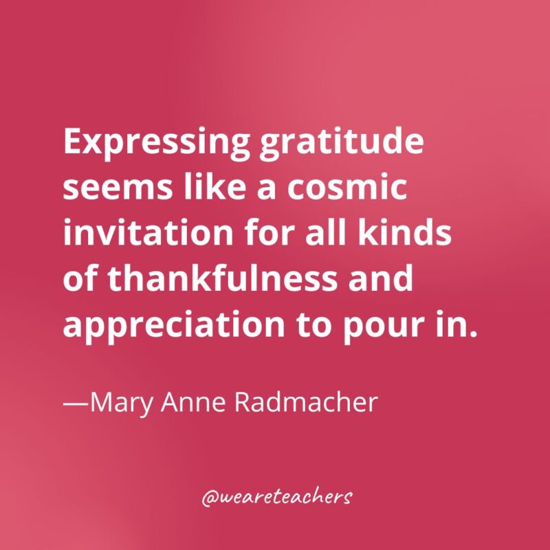 Expressing gratitude seems like a cosmic invitation for all kinds of thankfulness and appreciation to pour in. —Mary Anne Radmacher- gratitude quotes