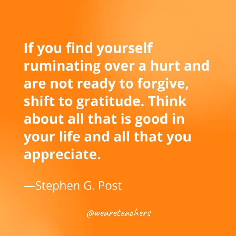 If you find yourself ruminating over a hurt and are not ready to forgive, shift to gratitude. Think about all that is good in your life and all that you appreciate. —Stephen G. Post