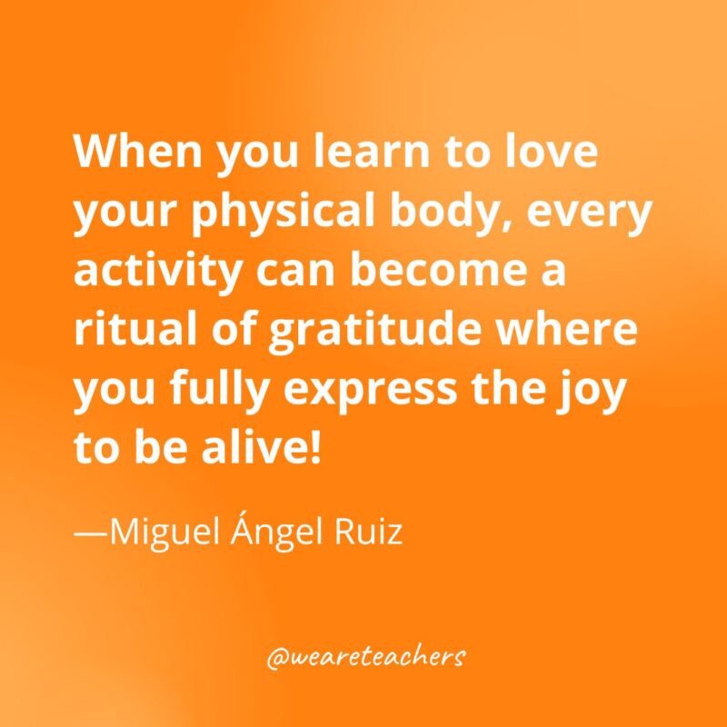 When you learn to love your physical body, every activity can become a ritual of gratitude where you fully express the joy to be alive! —Miguel Ángel Ruiz