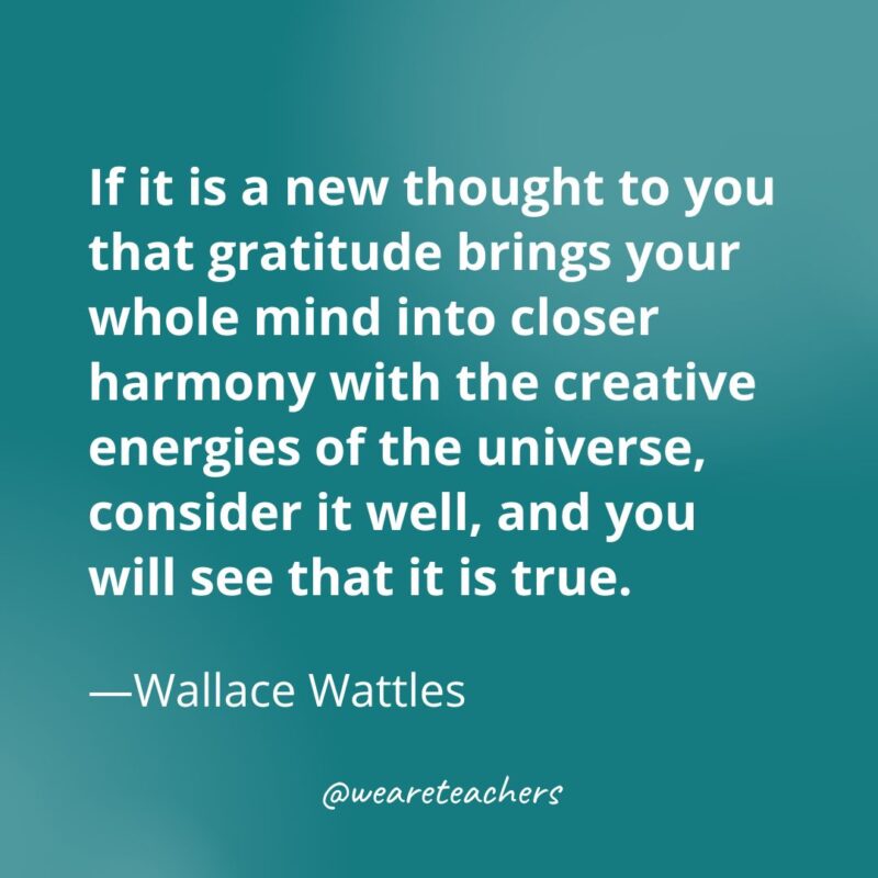 If it is a new thought to you that gratitude brings your whole mind into closer harmony with the creative energies of the universe, consider it well, and you will see that it is true. —Wallace Wattles