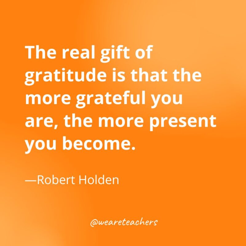 The real gift of gratitude is that the more grateful you are, the more present you become. —Robert Holden