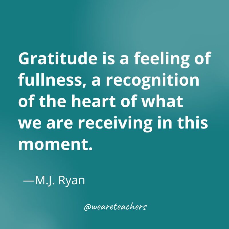 Gratitude is a feeling of fullness, a recognition of the heart of what we are receiving in this moment. —M.J. Ryan