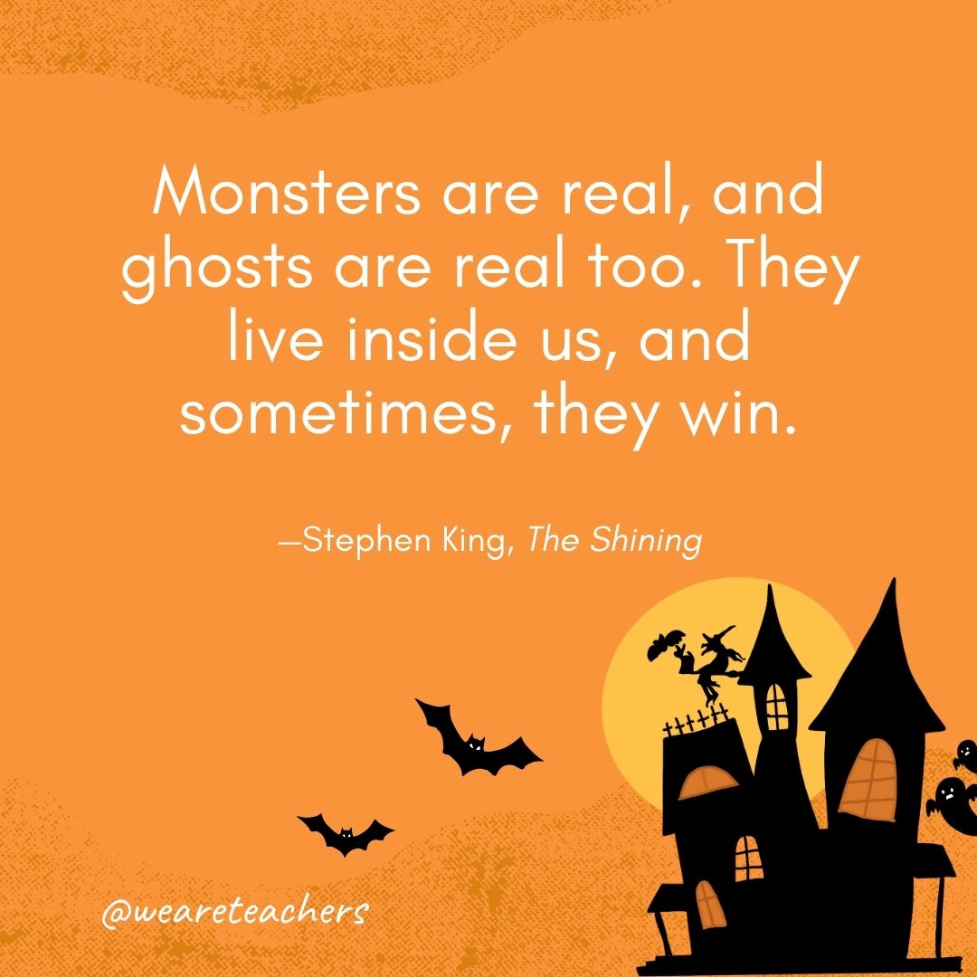 Monsters are real, and ghosts are real too. They live inside us, and sometimes, they win. —Stephen King, The Shining