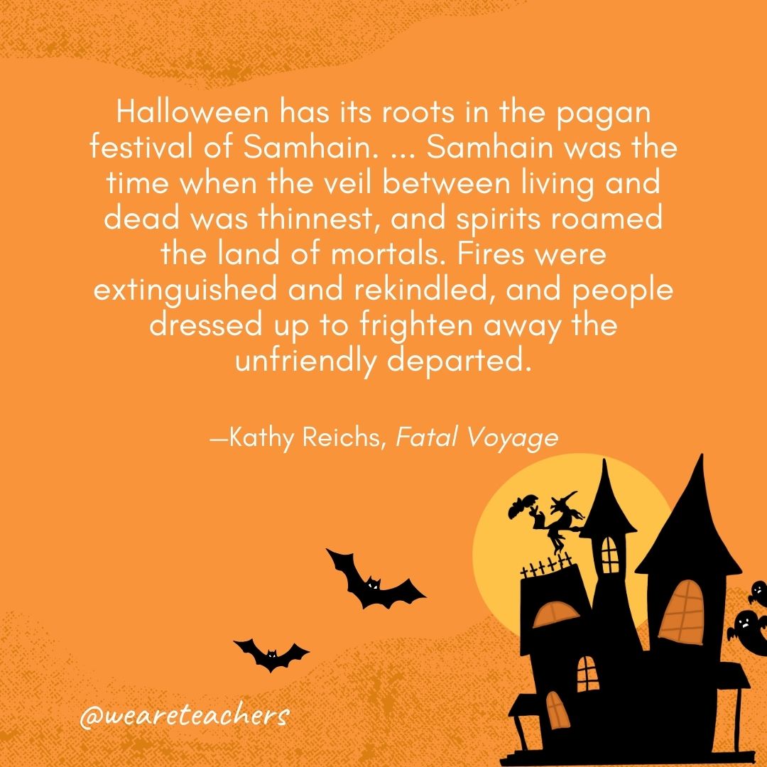 Halloween has its roots in the pagan festival of Samhain. ... Samhain was the time when the veil between living and dead was thinnest, and spirits roamed the land of mortals. Fires were extinguished and rekindled, and people dressed up to frighten away the unfriendly departed. —Kathy Reichs, Fatal Voyage